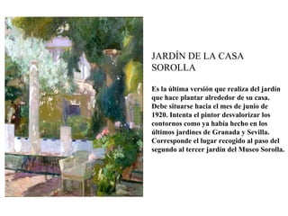 JARDÍN DE LA CASA
SOROLLA

Es la última versión que realiza del jardín
que hace plantar alrededor de su casa.
Debe situarse hacia el mes de junio de
1920. Intenta el pintor desvalorizar los
contornos como ya había hecho en los
últimos jardines de Granada y Sevilla.
Corresponde el lugar recogido al paso del
segundo al tercer jardín del Museo Sorolla.
 