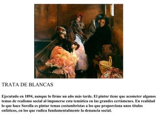TRATA DE BLANCAS

Ejecutado en 1894, aunque lo firme un año más tarde. El pintor tiene que acometer algunos
temas de realismo social al imponerse esta temática en las grandes certámenes. En realidad
lo que hace Sorolla es pintar temas costumbristas a los que proporciona unos títulos
enfáticos, en los que radica fundamentalmente la denuncia social.
 