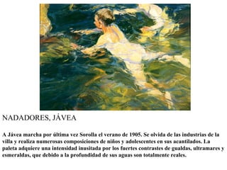 NADADORES, JÁVEA

A Jávea marcha por última vez Sorolla el verano de 1905. Se olvida de las industrias de la
villa y realiza numerosas composiciones de niños y adolescentes en sus acantilados. La
paleta adquiere una intensidad inusitada por los fuertes contrastes de gualdas, ultramares y
esmeraldas, que debido a la profundidad de sus aguas son totalmente reales.
 