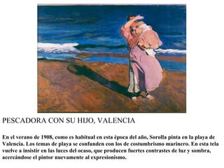 PESCADORA CON SU HIJO, VALENCIA

En el verano de 1908, como es habitual en esta época del año, Sorolla pinta en la playa de
Valencia. Los temas de playa se confunden con los de costumbrismo marinero. En esta tela
vuelve a insistir en las luces del ocaso, que producen fuertes contrastes de luz y sombra,
acercándose el pintor nuevamente al expresionismo.
 