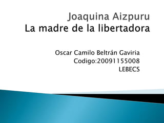 Joaquina AizpuruLa madre de la libertadora Oscar Camilo Beltrán Gaviria Codigo:20091155008 LEBECS 