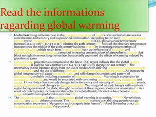 Read the informations ragarding global warming           Global warming is the increase in the average temperature of Earth's near-surface air and oceans since the mid-20th century and its projected continuation. According to the 2007 Fourth Assessment Report by the Intergovernmental Panel on Climate Change (IPCC), global surface temperature increased 0.74 ± 0.18 °C (1.33 ± 0.32 °F) during the 20th century.[2][A] Most of the observed temperature increase since the middle of the 20th century has been caused by increasing concentrations of greenhouse gases, which result from human activity such as the burning of fossil fuel and deforestation.[3]Global dimming, a result of increasing concentrations of atmospheric aerosols that block sunlight from reaching the surface, has partially countered the effects of warming induced by greenhouse gases.Climate model projections summarized in the latest IPCC report indicate that the global surface temperature is likely to rise a further 1.1 to 6.4 °C (2.0 to 11.5 °F) during the 21st century.[2] The uncertainty in this estimate arises from the use of models with differing sensitivity to greenhouse gas concentrations and the use of differing estimates of future greenhouse gas emissions. An increase in global temperature will cause sea levels to rise and will change the amount and pattern of precipitation, probably including expansion of subtropicaldeserts.[4] Warming is expected to be strongest in the Arctic and would be associated with continuing retreat of glaciers, permafrost and sea ice. Other likely effects include changes in the frequency and intensity of extreme weather events, species extinctions, and changes in agricultural yields. Warming and related changes will vary from region to region around the globe, though the nature of these regional variations is uncertain.[5] As a result of contemporary increases in atmospheric carbon dioxide, the oceans have become more acidic; a result that is predicted to continue.[6][7]The scientific consensus is that anthropogenic global warming is occurring.[8][9][10][B] Nevertheless, political and public debate continues. The Kyoto Protocol is aimed at stabilizing greenhouse gas concentration to prevent a "dangerous anthropogenic interference".[11] As of November 2009, 187 states had signed and ratified the protocol.[12]`