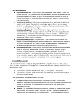 3. Tipos de Conocimiento
 Conocimiento Científico: El conocimiento científico es aquel que se obtiene a través del
método científico. Este conocimiento se genera a través de una serie de pasos y tiene unas
propiedades y características que no tienen otros tipos de conocimientos. Los pasos del
método científico son los siguientes: observación, inducción, hipótesis, experimentación,
análisis y conclusión.
 Conocimiento Teológico: También denominado conocimiento religioso o relevado, tiene
relación con la fe y las religiones. Entre aquellos que lo defienden, es considerado una
fuente de verdad absoluta. También tiene relación con las creencias individuales de las
personas, siendo estas de índole religiosa.
 Conocimiento Empírico: El conocimiento empírico depende principalmente de la
experiencia: solo se puede conseguir entrando en contacto con el mundo y participando
activamente en él. Construye un marco de reglas básicas que ayudan a entender mejor
cómo funciona, y un ejemplo de conocimiento empírico es el conocimiento ligado a
percepciones como la espacial y abstracta.
 Conocimiento Matemático: El uso de números y operaciones matemáticas tanto para
explicar el universo como para llevar registros comerciales o administrativos es una de las
formas más originales del conocimiento humano, y hace del lenguaje matemático una
herramienta fundamental de las ciencias y del desarrollo tecnológico.
 Conocimiento Filosófico: El conocimiento filosófico contiene la serie de conclusiones a las
que el ser humano es capaz de llegar mediante el razonamiento filosófico, es decir,
mediante métodos reflexivos, críticos y deductivos que le propone la filosofía. El
conocimiento filosófico es distinto del científico o el teológico, tanto en su proceder como
en sus propósitos, ya que no aplica el método científico experimental como el primero, ni se
centra en demostrar la existencia o la naturaleza de Dios, como el segundo.
4. Fuentes del Conocimiento
El racionamiento lógico: es un proceso lógico mediante el cual partiendo de uno o más juicios, se
deriva la validez, la posibilidad o facultad de otro juicio distinto. Es posible distinguir entre varios tipos
razonamientos lógico:
 Razonamiento deductivo: estrictamente lógico, va de lo general a lo particular
 Razonamiento inductivo: donde interviene la probabilidad y la formulación de conjeturas, va
de lo particular a lo general
Otros razonamientos lógicos o método que se puede:
 Analógico. Este método consiste en cotejar datos en particular que poseen cierta
semejanza, compararlos y posteriormente dar una conclusión y establecer parámetros como
conocer los procesos del pasado y entender los fenómenos de hoy, proyectando o
modificando el futuro.
 Histórico. Este tipo de investigación busca reconstruir el pasado de la manera más objetiva y
exacta posible, para lo cual de manera sistemática recolecta, evalúa, verifica y sintetiza
evidencias que, permitan obtener conclusiones válidas, a menudo derivadas de hipótesis.
 