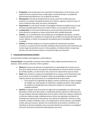  Prospectivo. Este estudio posee una característica fundamental, es la de iniciarse con la
exposición de una supuesta causa, y luego seguir a través del tiempo a una población
determinada hasta determinar o no la aparición del efecto.
 Retrospectivo. Este tipo de estudio busca las causas a partir de un efecto que ya se
presentó. Los estudios retrospectivos parten de un efecto y regresan a buscar la causa. Es
como si fuésemos hacia atrás, por esto es retrospectivo.
 Experimental. En este tipo de estudios el investigador introduce la posible causa y a la vez
controla la variable experimental, para medir el efecto, en una situación de control.
 La observación. Es el proceso fundamental de construcción del conocimiento, se hace de
forma directa lo cual genera un mayor conocimiento de la realidad observada.
 Analítico. Es un procedimiento más complejo que la investigación descriptiva, y consiste
fundamentalmente en establecer la comparación de variables entre grupos de estudio y de
control. Además, se refiere a la proposición de hipótesis que el investigador trata de probar
o invalidar.
 Sintético. El método sintético es un proceso analítico de razonamiento que busca
reconstruir un suceso de forma resumida, valiéndose de los elementos más importantes que
tuvieron lugar durante dicho suceso. En otras palabras, el método sintético es aquel que
permite a los seres humanos realizar un resumen de algo que conocemos.
5. Procesos del Conocimiento Científico
El conocimiento científico está integrado o conformado por:
Procesos básicos: corresponden a procesos más sencillos y fáciles. Algunos procesos básicos son:
observar, medir, clasificar, comunicar, inferir y predecir.
 Observar: El proceso de observar es fundamental en el aprendizaje de las ciencias y es la
base de los demás procesos. Para observar adecuadamente es necesario utilizar el máximo
de sentidos posibles, y no sólo el de la vista, al que en la mayoría de las veces se reduce.
 Medir: Este consiste en comparar las propiedades de los cuerpos y de los fenómenos, tales
como el peso, la luminosidad y la longitud. ¿Qué otras propiedades se pueden medir?
Podemos apreciar que este proceso es un complemento de la observación.
o Para comparar las magnitudes de objetos, eventos y fenómenos se utilizan unidades
de medidas, las cuales pueden ser arbitrarias o unidades de patrón. ¿Qué unidades
de medida son consideradas como arbitrarias? ¿Cuáles son conocidas como
unidades estándar?
 Clasificar: Es agrupar cosas de acuerdo con alguna de sus propiedades, las cuales han sido
detectadas a través de la observación. La clasificación permite organizar la información a la
vez que establece relaciones significativas entre los datos. Puesto que cualquier clasificación
es arbitraria, debemos elegir cuidadosamente el criterio más adecuado y así obtener los
resultados que esperamos de este proceso. Son criterios de clasificación: la forma, el color,
el tamaño, la edad, la brillantez y otros. Una clasificación es útil de acuerdo a una finalidad,
es decir, para qué se quiere. Ejemplo: Así, la clasificación de animales en mamíferos y no
mamíferos es útil para estudiarlos, pero ¿sirve para distribuir los animales en un zoológico?
¿Por qué? ¿Cuál sería la clasificación adecuada para este caso?
 
