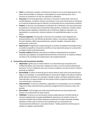  Inferir: es interpretar o explicar un fenómeno con base en una o varias observaciones. Una
buena inferencia debe ser apoyada o comprobada con nuevas observaciones. De lo
contrario se convierte en un solo una suposición o adivinanza.
 Comunicar: En términos generales, comunicar es transmitir o recibir ideas. Esto ocurre
cuando hablamos, escribimos, leemos o escuchamos. Es así como este proceso se constituye
en el vehículo fundamental para la difusión y el intercambio de los conocimientos científicos
 Predecir: es anunciar con anticipación la realización de un fenómeno. Para que este proceso
se pueda dar es necesario hacer previamente observaciones y mediciones. Cuando a través
de observaciones repetidas y sistemáticas de un fenómeno, llegamos a descubrir una
regularidad en su producción, entonces estamos en la posibilidad de predecir su curso
futuro.
 Procesos integrados: corresponden a procesos más complejos; están integrados por
procesos básicos y son más difíciles de aprender y aplicar. Los procesos integrados son:
formular hipótesis, definir operacionalmente, controlar variables, interpretar datos,
experimentar, entre otros.
 Experimentar El objetivo de la experimentación es verificar las hipótesis formuladas frente a
un problema específico. Este proceso científico es muy importante porque en su desarrollo
se integran todos los demás procesos.
 Formular modelos Mediante este proceso se elaboran representaciones mentales o
materiales que expliquen el comportamiento de hechos o fenómenos. El modelo se elabora
con base en los resultados de la observación y de la experimentación.
6. Características del Conocimiento Científico
 Objetividad: significa que se intenta obtener un conocimiento que concuerde con la
realidad del objeto, que lo describa o explique tal cuales y no como nosotros desearíamos
que fuese. Por eso no debemos decir que la ciencia es objetiva, sino que la ciencia “intenta o
pretende ser objetiva.”
 Racionalidad: se refiere al hecho de que la ciencia utiliza la razón como arma esencial para
llegar a sus resultados. La racionalidad aleja a la ciencia de la religión y de todos los sistemas
donde aparecen elementos no racionales o donde se apela a principios explicativos extra o
sobrenaturales y la separa también del arte donde cumple un papel secundario subordinado
a los sentimientos y sensaciones
 Sistematicidad: la ciencia es sistemática, organizada en sus búsquedas y en sus resultados.
Organiza las ideas coherentemente y pretende conjugarlas dentro de teorías y leyes más
grandes.
 Generalidad: trata de lograr que cada conocimiento parcial sirva como puente para
alcanzar una comprensión de mayor alcance
 Falibilidad: la ciencia es uno de los pocos sistemas elaborados por el hombre donde se
reconoce explícitamente la propia posibilidad de equivocarse, de cometer errores. Al
reconocerse falible todo científico abandona la pretensión de haber alcanzado verdades
absolutas y finales y por el contrario solo se plantea que sus conclusiones son
“provisionalmente definitivas”, como decía Einstein: “validas solamente mientras que no
puedan ser negadas o desmentidas.”
 