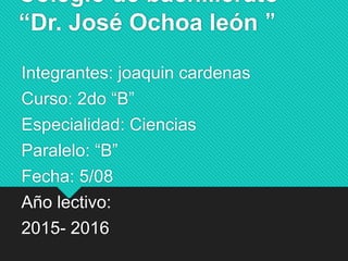 Colegio de bachillerato
“Dr. José Ochoa león ”
Integrantes: joaquin cardenas
Curso: 2do “B”
Especialidad: Ciencias
Paralelo: “B”
Fecha: 5/08
Año lectivo:
2015- 2016
 