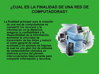 ¿CUAL ES LA FINALIDAD DE UNA RED DE
              COMPUTADORAS?

La finalidad principal para la creación
  de una red de computadoras es
  compartir los recursos y la
  información en la distancia,
  asegurar la confiabilidad y la
  disponibilidad de la información,
  aumentar la velocidad de
  transmisión de los datos y reducir
  el costo general de estas
  acciones.2 Un ejemplo es Internet,
  la cual es una gran red de millones
  de computadoras ubicadas en
  distintos puntos del planeta
  interconectadas básicamente para
  compartir información y recursos.
 