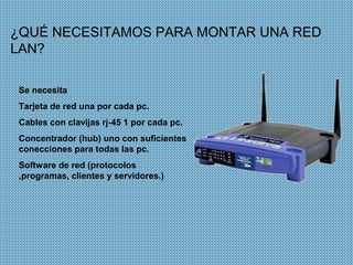¿QUÉ NECESITAMOS PARA MONTAR UNA RED
LAN?

Se necesita
Tarjeta de red una por cada pc.
Cables con clavijas rj-45 1 por cada pc.
Concentrador (hub) uno con suficientes
conecciones para todas las pc.
Software de red (protocolos
,programas, clientes y servidores.)
 