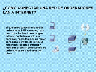¿CÓMO CONECTAR UNA RED DE ORDENADORES
LAN A INTERNET?


 si queremos conectar una red de
 ordenadores LAN a internet, para
 que todos los terminales tengan
 internet, contratando solo una
 conexión, necesitaremos un router
 conectado al switch de la red. El
 router nos conecta a internet y
 mediante el switch conectamos los
 ordenadores de la red unos con
 otros.
 