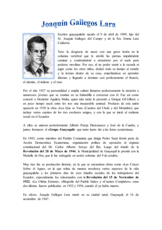 Escritor guayaquileño nacido el 9 de abril de 1909, hijo del
Sr. Joaquín Gallegos del Campo y de la Sra. Emma Lara
Calderó...