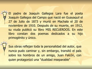 El padre de Joaquín Gallegos Lara fue el poeta Joaquín Gallegos del Campo que nació en Guayaquil el 27 de Julio de 1873 y murió en Machala el 20 de noviembre de 1910. Después de su muerte, en 1912, su viuda publicó su libro MIS RECUERDOS. En este libro constan dos poemas dedicados a su hijo primogénito y único. Sus obras reflejan toda la personalidad del autor, que nunca pudo caminar y, sin embargo, transitó el país sobre los hombros de un amigo, Juan Falcón, con quien protagonizó una "dualidad inseparable"   