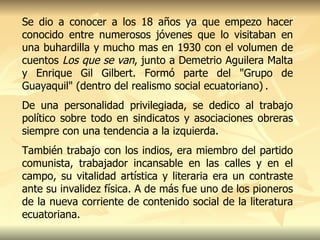 Se dio a conocer a los 18 años ya que empezo hacer conocido entre numerosos jóvenes que lo visitaban en una buhardilla y mucho mas en 1930 con el volumen de cuentos  Los que se van , junto a Demetrio Aguilera Malta y Enrique Gil Gilbert. Formó parte del "Grupo de Guayaquil" (dentro del realismo social ecuatoriano)   .  De una personalidad privilegiada, se dedico al trabajo político sobre todo en sindicatos y asociaciones obreras siempre con una tendencia a la izquierda. También trabajo con los indios, era miembro del partido comunista, trabajador incansable en las calles y en el campo, su vitalidad artística y literaria era un contraste ante su invalidez física. A de más  fue uno de los pioneros de la nueva corriente de contenido social de la literatura ecuatoriana.  