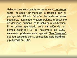 Gallegos Lara se proyecta con su novela  "Las cruces sobre  el  agua ",  un mural de  la  tragedia, con  el protagonista  Alfredo  Baldeón,  héroe de las masas populares,  asesinado  y quien prolonga el escenario de identidad  humana  en la lucha de reivindicación. Es  el  drama  apuntalado  en la  narración  de  un tiempo  histórico :  15  de  noviembre  de  1922. Asimismo,  póstumamente  apareció  "Los Guandos",  que fue concluida por su compañera Nela Martínez, y publicada en 1982. 