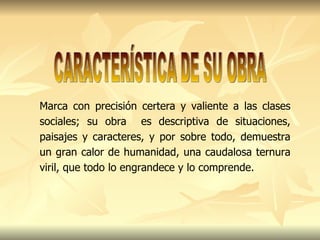 Marca con precisión certera y valiente a las clases sociales; su obra  es descriptiva de situaciones, paisajes y caracteres, y por sobre todo, demuestra un gran calor de humanidad, una caudalosa ternura viril, que todo lo engrandece y lo comprende.  CARACTERÍSTICA DE SU OBRA 