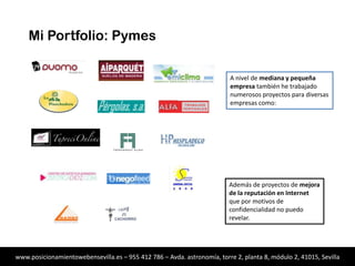 Mi Portfolio: Pymes
A nivel de mediana y pequeña
empresa también he trabajado
numerosos proyectos para diversas
empresas como:

Además de proyectos de mejora
de la reputación en Internet
que por motivos de
confidencialidad no puedo
revelar.

www.posicionamientowebensevilla.es – 955 412 786 – Avda. astronomía, torre 2, planta 8, módulo 2, 41015, Sevilla

 