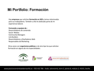 Mi Portfolio: Formación
Hay empresas que solicitan formación en SEO y temas relacionados
para sus trabajadores. También a ello he dedicado parte de mi
experiencia laboral.
Formando a equipos de :
Desarrolladores de contenido
Social Medias
Community Managers
Link Builders
Desarrolladores y Diseñadores Web
Responsables de Marketing

Otras veces son organismos públicos o de otro tipo los que solicitan
formación en alguna de mis especialidades:

www.posicionamientowebensevilla.es – 955 412 786 – Avda. astronomía, torre 2, planta 8, módulo 2, 41015, Sevilla

 