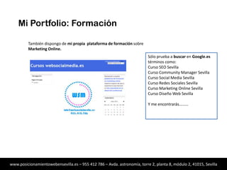 Mi Portfolio: Formación
También dispongo de mi propia plataforma de formación sobre
Marketing Online.
Sólo prueba a buscar en Google.es
términos como:
Curso SEO
Curso Community Manager
Curso Social Media
Curso Redes Sociales
Curso Marketing Online
Curso Diseño Web
Y me encontrarás………
(Geolocalizado para Sevilla)

www.posicionamientowebensevilla.es – 955 412 786 – Avda. astronomía, torre 2, planta 8, módulo 2, 41015, Sevilla

 
