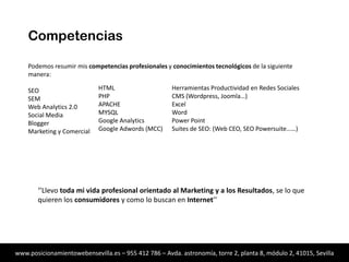 Competencias
Podemos resumir mis competencias profesionales y conocimientos tecnológicos de la siguiente
manera:

SEO
SEM
Web Analytics 2.0
Social Media
Blogger
Marketing y Comercial

HTML
PHP
APACHE
MYSQL
Google Analytics
Google Adwords (MCC)

Herramientas Productividad en Redes Sociales
CMS (Wordpress, Joomla…)
Excel
Word
Power Point
Suites de SEO: (Web CEO, SEO Powersuite……)

‘’Llevo toda mi vida profesional orientado al Marketing y a los Resultados, se lo que
quieren los consumidores y como lo buscan en Internet’’

www.posicionamientowebensevilla.es – 955 412 786 – Avda. astronomía, torre 2, planta 8, módulo 2, 41015, Sevilla

 