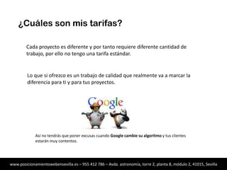 ¿Cuáles son mis tarifas?
Cada proyecto es diferente y por tanto requiere diferente cantidad de
trabajo, por ello no tengo una tarifa estándar.

Lo que si ofrezco es un trabajo de calidad que realmente va a marcar la
diferencia para ti y para tus proyectos.

Así no tendrás que poner excusas cuando Google cambie su algoritmo y tus clientes
estarán muy contentos.

www.posicionamientowebensevilla.es – 955 412 786 – Avda. astronomía, torre 2, planta 8, módulo 2, 41015, Sevilla

 