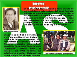 BREVE
BIOGRAFIAEn el año 1966 Réne Joaquino nació en una de
las localidades más pobres del país: Asiento,
ubicada en cantón potosino de Tomave. Hasta
los ocho años su función fue cuidar las ovejas
y llamas que tenía su familia. Luego, le tocó
ser lamparero en las minas, donde iba a
trabajar junto a su tío en Chorolque. Siempre
fue pobre pero eso no le impidió estudiar.
Rene Joaquino, con su padre Genaro Joaquino
Rene Joaquino Cabrera
Después se dedicó a ser panadero
y en un accidente de trabajo se
quemó la mitad del cuerpo. Tras
recuperarse se convirtió en albañil.
Mientras trabajaba como albañil
estudió la carrera de Derecho en la
Universidad Tomás Frías de
Potosí . En 1995 terminó sus
estudios con varios diplomas que
acreditan que fue el mejor alumno.
 