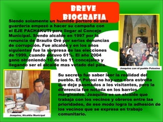 BREVE
BIOGRAFIASiendo solamente un humilde portero de una
guardería empezó a hacer su campaña con
el EJE PACHAKUTI para llegar al Concejo
Municipal. Siendo alcalde en 1997 por la
renuncia de Braulio Oré por serias denuncias
de corrupción. Fue alcalde y en los años
siguientes fue la sorpresa de las elecciones
de 1999, cuando obtuvo 61%. El año 2004
gano obteniendo 10 de los 11 concejales y
llegando ser el alcalde mas votado del país.
Su secreto fue saber leer la realidad del
pueblo. En Potosí no hay una obra estrella
que deje pasmados a los visitantes, pero la
diferencia fue notada en los barrios
marginados. Joaquino es un alcalde que
trabaja con los vecinos y obreros entre las
prioridades, de ese modo logra la adhesión de
los vecinos que se expresa en trabajo
comunitario.
Joaquino con el pueblo Potosino
Joaquino, Alcaldia Municipal
 