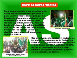 NACE ALIANZA SOCIAL
René Joaquino quiere que esta forma de
hacer política se extienda por todo el
país. Un movimiento ideológico que no
busque simplemente el poder, si no que
se constituya en una semilla para
renovar la política boliviana. Para ello
funda el instrumento político ALIANZA
SOCIAL en las faldas del Cerro Rico de
Potosí con los colores verde que
significa esperanza y el blanco que
significa pureza.
Con el esfuerzo de hombres y mujeres de
los nueve departamentos de Bolivia que
creen en este nuevo instrumento político
el 9 de Enero del 2007 ALIANZA SOCIAL
recibe su personería jurídica a nivel
nacional para poder participar y aportar
en el desarrollo de Bolivia.
Aniversario Alianza Social
Joaquino, Plaza Murillo - La Paz
Recepción Personería
 