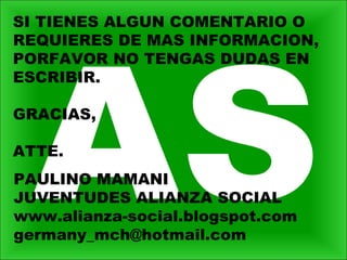 PAULINO MAMANI
JUVENTUDES ALIANZA SOCIAL
www.alianza-social.blogspot.com
germany_mch@hotmail.com
SI TIENES ALGUN COMENTARIO O
REQUIERES DE MAS INFORMACION,
PORFAVOR NO TENGAS DUDAS EN
ESCRIBIR.
GRACIAS,
ATTE.
 