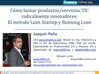 Cómo lanzar productos/servicios TIC
               radicalmente innovadores:
         El método Lean Startup y Running Lean

                                             Joaquín Peña
                                             CEO www.emacmas.com. Doctor en Ing. Informática y
                                             DEA en Dir. de Operaciones, MBA, Prof. Uni Sevilla.
                                             Especializado en Productividad 2.0 y Empresa 2.0 y
                                             Organizador de www.e20biz.es y www.foulders.com

                                                                               @joaquin_pena
                                             joaquinp@us.es,                              joaquinp@emacmas.com
                                             Telf. 649 42 73 10
                                             www.joaquinpenasiles.com, www.emacmas.com


EMACMAS – Cómo lanzar productos/servicios radicalmente innovadores sin morir en el intento: Lean Startup         1
 