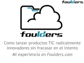 Como lanzar productos TIC radicalmente 
innovadores sin fracasar en el intento 
------------------------------- 
Mi experiencia en Foulders.com 
 