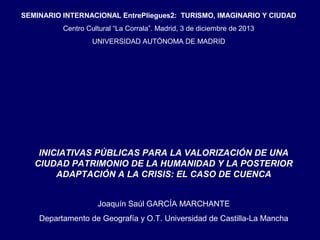SEMINARIO INTERNACIONAL EntrePliegues2: TURISMO, IMAGINARIO Y CIUDAD
Centro Cultural “La Corrala”. Madrid, 3 de diciembre de 2013
UNIVERSIDAD AUTÓNOMA DE MADRID

INICIATIVAS PÚBLICAS PARA LA VALORIZACIÓN DE UNA
CIUDAD PATRIMONIO DE LA HUMANIDAD Y LA POSTERIOR
ADAPTACIÓN A LA CRISIS: EL CASO DE CUENCA
Joaquín Saúl GARCÍA MARCHANTE
Departamento de Geografía y O.T. Universidad de Castilla-La Mancha

 