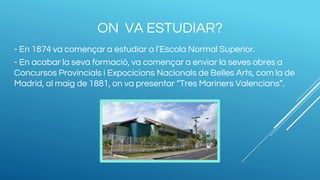 ON VA ESTUDIAR?
- En 1874 va començar a estudiar a l’Escola Normal Superior.
- En acabar la seva formació, va començar a enviar la seves obres a
Concursos Provincials i Expocicions Nacionals de Belles Arts, com la de
Madrid, al maig de 1881, on va presentar “Tres Mariners Valencians”.
 