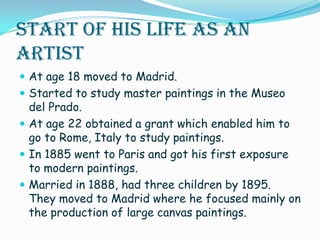 Start of His Life as an ArtistAt age 18 moved to Madrid.Started to study master paintings in the Museo del Prado.At age 22 obtained a grant which enabled him to go to Rome, Italy to study paintings.In 1885 went to Paris and got his first exposure to modern paintings. Married in 1888, had three children by 1895. They moved to Madrid where he focused mainly on the production of large canvas paintings. 