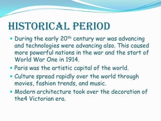 Historical PeriodDuring the early 20th century war was advancing and technologies were advancing also. This caused more powerful nations in the war and the start of World War One in 1914. Paris was the artistic capital of the world. Culture spread rapidly over the world through movies, fashion trends, and music.Modern architecture took over the decoration of the4 Victorian era.