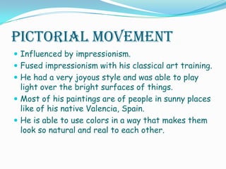 Pictorial MovementInfluenced by impressionism.Fused impressionism with his classical art training.He had a very joyous style and was able to play light over the bright surfaces of things. Most of his paintings are of people in sunny places like of his native Valencia, Spain.He is able to use colors in a way that makes them look so natural and real to each other. 