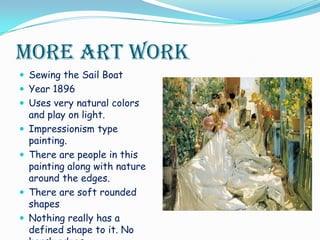 More Art WorkSewing the Sail Boat Year 1896Uses very natural colors and play on light. Impressionism type painting.There are people in this painting along with nature around the edges.There are soft rounded shapesNothing really has a defined shape to it. No harsh edges.