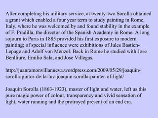 After completing his military service, at twenty-two Sorolla obtained a grant which enabled a four year term to study painting in Rome, Italy, where he was welcomed by and found stability in the example of F. Pradilla, the director of the Spanish Academy in Rome. A long sojourn to Paris in 1885 provided his first exposure to modern painting; of special influence were exhibitions of Jules Bastien-Lepage and Adolf von Menzel. Back in Rome he studied with Jose Benlliure, Emilio Sala, and Jose Villegas. http://juanramonvillanueva.wordpress.com/2009/05/29/joaquin-sorolla-pintor-de-la-luz-joaquin-sorolla-painter-of-light/ Joaquín Sorolla (1863-1923), master of light and water, left us this pure magic power of colour, transparency and vivid sensation of light, water running and the protrayed present of an end era.  