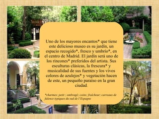 Uno de los mayores encantos* que tiene
este delicioso museo es su jardín, un
espacio recogido*, fresco y umbrío*, en
el centro de Madrid. El jardín será uno de
los rincones* preferidos del artista. Sus
esculturas clásicas, la frescura* y
musicalidad de sus fuentes y los vivos
colores de azulejos* y vegetación hacen
de este, un pequeño paraíso en la gran
ciudad.
*charmes; petit ; ombragé; coins; fraîcheur; carreaux de
faïence typiques du sud de l’Espagne

 