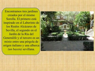 Encontramos tres jardines
creados por el mismo
Sorolla. El primero está
inspirado en el Laberinto de
los Reales Alcázares de
Sevilla, el segundo en el
Jardín de la Ría del
Generalife y el tercero es un
mixto entre una pérgola de
origen italiano y una alberca
(un bassin) sevillana.

 