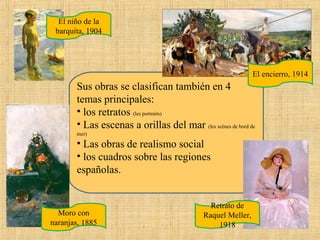 El niño de la
barquita, 1904

El encierro, 1914

Sus obras se clasifican también en 4
temas principales:
• los retratos (les portraits)
• Las escenas a orillas del mar (les scènes de bord de
mer)

• Las obras de realismo social
• los cuadros sobre las regiones
españolas.

Moro con
naranjas, 1885

Retrato de
Raquel Meller,
1918

 