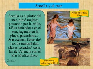 Sorolla y el mar
Sorolla es el pintor del
mar, pintó mujeres
paseando por la orilla,
niños bañándose en el
mar, jugando en la
playa, pescadores…
Son escenas llenas de*
luz, de tranquilidad,
playas soleadas* como
las de Valencia con el
Mar Mediterráneo.
* Remplies de
* ensoleillées

Pescadores
valencianos, 1895

Niñas en el mar,
1909

 