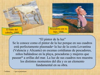 El baño del
caballo, 1909

Pescadora con su
hijo, 1908

“El pintor de la luz”
Se le conoce como el pintor de la luz porque en sus cuadros
está perfectamente plasmada* la luz de la costa Levantina
(Valencia y Alicante) en escenas cotidianas de pescadores,
niños bañándose en la playa, pescadoras y mujeres que
pasean* a orillas del mar. La luz de sus cuadros nos muestra
los distintos momentos del día y es un elemento
fundamental en su obra.
* reflétée

* qui se promènent

 
