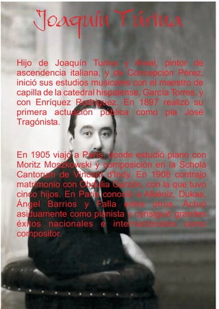 Hijo de Joaquín Turina y Areal, pintor de
ascendencia italiana, y de Concepción Pérez,
inició sus estudios musicales con el maestro de
capilla de la catedral hispalense, García Torres, y
con Enríquez Rodríguez. En 1897 realizó su
primera actuación pública como pia José
Tragónista.
En 1905 viajó a París, donde estudió piano con
Moritz Moszkowski y composición en la Schola
Cantorum de Vincent d'Indy. En 1908 contrajo
matrimonio con Obdulia Garzón, con la que tuvo
cinco hijos. En París conoció a Albéniz, Dukas,
Ángel Barrios y Falla entre otros. Actuó
asiduamente como pianista y consiguió grandes
éxitos nacionales e internacionales como
compositor.
Joaquín Túrina
