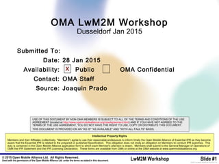 © 2015 Open Mobile Alliance Ltd. All Rights Reserved.
Used with the permission of the Open Mobile Alliance Ltd. under the terms as stated in this document. LwM2M Workshop Slide #1[OMA-Template-SlideDeck-20140101-I]
Submitted To:
Date: 28 Jan 2015
Availability: Public OMA Confidential
Contact: OMA Staff
Source: Joaquin Prado
OMA LwM2M Workshop
Dusseldorf Jan 2015
X
USE OF THIS DOCUMENT BY NON-OMA MEMBERS IS SUBJECT TO ALL OF THE TERMS AND CONDITIONS OF THE USE
AGREEMENT (located at http://www.openmobilealliance.org/UseAgreement.html) AND IF YOU HAVE NOT AGREED TO THE
TERMS OF THE USE AGREEMENT, YOU DO NOT HAVE THE RIGHT TO USE, COPY OR DISTRIBUTE THIS DOCUMENT.
THIS DOCUMENT IS PROVIDED ON AN "AS IS" "AS AVAILABLE" AND "WITH ALL FAULTS" BASIS.
Intellectual Property Rights
Members and their Affiliates (collectively, "Members") agree to use their reasonable endeavours to inform timely the Open Mobile Alliance of Essential IPR as they become
aware that the Essential IPR is related to the prepared or published Specification. This obligation does not imply an obligation on Members to conduct IPR searches. This
duty is contained in the Open Mobile Alliance application form to which each Member's attention is drawn. Members shall submit to the General Manager of Operations of
OMA the IPR Statement and the IPR Licensing Declaration. These forms are available from OMA or online at the OMA website at www.openmobilealliance.org.
 