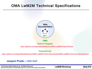 © 2015 Open Mobile Alliance Ltd. All Rights Reserved.
Used with the permission of the Open Mobile Alliance Ltd. under the terms as stated in this document. LwM2M Workshop Slide #10[OMA-Template-SlideDeck-20140101-I]
Web
Documentation
https://github.com/OpenMobileAlliance/OMA-LwM2M-Public-Review/wiki/OMA-LwM2M-Technical-Specifications
OMA
Joaquin Prado – OMA Staff
OMA LwM2M Technical Specifications
https://github.com/OpenMobileAlliance/OMA-LwM2M-Public-Review
Work In Progress
Temporal Link
 