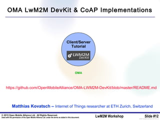 © 2015 Open Mobile Alliance Ltd. All Rights Reserved.
Used with the permission of the Open Mobile Alliance Ltd. under the terms as stated in this document. LwM2M Workshop Slide #12[OMA-Template-SlideDeck-20140101-I]
Client/Server
Tutorial
https://github.com/OpenMobileAlliance/OMA-LWM2M-DevKit/blob/master/README.md
OMA
Matthias Kovatsch – Internet of Things researcher at ETH Zurich, Switzerland
OMA LwM2M DevKit & CoAP Implementations
 
