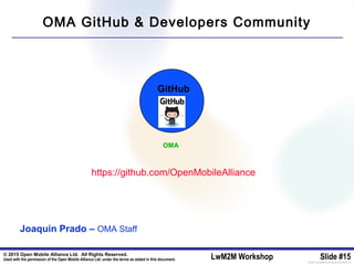 © 2015 Open Mobile Alliance Ltd. All Rights Reserved.
Used with the permission of the Open Mobile Alliance Ltd. under the terms as stated in this document. LwM2M Workshop Slide #15[OMA-Template-SlideDeck-20140101-I]
GitHub
https://github.com/OpenMobileAlliance
OMA
Joaquin Prado – OMA Staff
OMA GitHub & Developers Community
 