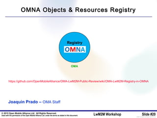 © 2015 Open Mobile Alliance Ltd. All Rights Reserved.
Used with the permission of the Open Mobile Alliance Ltd. under the terms as stated in this document. LwM2M Workshop Slide #20[OMA-Template-SlideDeck-20140101-I]
Registry
https://github.com/OpenMobileAlliance/OMA-LwM2M-Public-Review/wiki/OMA-LwM2M-Registry-in-OMNA
OMA
OMNA Objects & Resources Registry
Joaquin Prado – OMA Staff
 