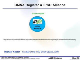 © 2015 Open Mobile Alliance Ltd. All Rights Reserved.
Used with the permission of the Open Mobile Alliance Ltd. under the terms as stated in this document. LwM2M Workshop Slide #22[OMA-Template-SlideDeck-20140101-I]
IPSO
Alliance
http://technical.openmobilealliance.org/Technical/technical-information/omna/lightweight-m2m-lwm2m-object-registry
OMNA Register & IPSO Alliance
Michael Koster – Co-chair of the IPSO Smart Objects, ARM
Outer Ecosystem
IPSO
Alliance
 