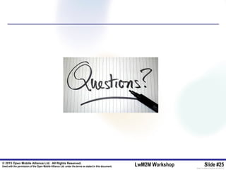 © 2015 Open Mobile Alliance Ltd. All Rights Reserved.
Used with the permission of the Open Mobile Alliance Ltd. under the terms as stated in this document. LwM2M Workshop Slide #25[OMA-Template-SlideDeck-20140101-I]
 