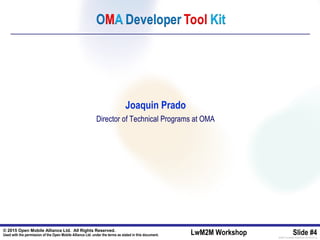 © 2015 Open Mobile Alliance Ltd. All Rights Reserved.
Used with the permission of the Open Mobile Alliance Ltd. under the terms as stated in this document. LwM2M Workshop Slide #4[OMA-Template-SlideDeck-20140101-I]
Joaquin Prado
Director of Technical Programs at OMA
 